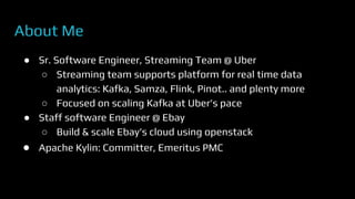 About Me
● Sr. Software Engineer, Streaming Team @ Uber
○ Streaming team supports platform for real time data
analytics: Kafka, Samza, Flink, Pinot.. and plenty more
○ Focused on scaling Kafka at Uber’s pace
● Staff software Engineer @ Ebay
○ Build & scale Ebay’s cloud using openstack
● Apache Kylin: Committer, Emeritus PMC
 