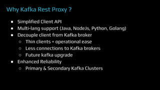 Why Kafka Rest Proxy ?
● Simplified Client API
● Multi-lang support (Java, NodeJs, Python, Golang)
● Decouple client from Kafka broker
○ Thin clients = operational ease
○ Less connections to Kafka brokers
○ Future kafka upgrade
● Enhanced Reliability
○ Primary & Secondary Kafka Clusters
 