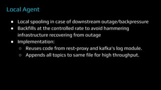 Local Agent
● Local spooling in case of downstream outage/backpressure
● Backfills at the controlled rate to avoid hammering
infrastructure recovering from outage
● Implementation:
○ Reuses code from rest-proxy and kafka’s log module.
○ Appends all topics to same file for high throughput.
 