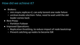 How did we achieve it?
● Brokers:
○ min.insync.replicas=2, can only torrent one node failure
○ unclean.leader.election= false, need to wait until the old
leader comes back
● Rest Proxy:
○ Partition Failover
● Improved Operations:
○ Replication throttling, to reduce impact of node bootstrap
○ Prevent catching up nodes to become ISR
 