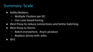 Summary: Scale
● Kafka Brokers:
○ Multiple Clusters per DC
○ Use case based tuning
● Rest Proxy to reduce connections and better batching
● Rest Proxy & Clients
○ Batch everywhere, Async produce
○ Replace Jersey with Jetty
● XFS
 