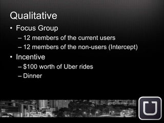 Qualitative
• Focus Group
– 12 members of the current users
– 12 members of the non-users (Intercept)
• Incentive
– $100 worth of Uber rides
– Dinner
 