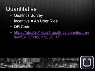 Quantitative
• Qualtrics Survey
• Incentive = An Uber Ride
• QR Code
• https://qtrial2014.az1.qualtrics.com/jfe/prev
iew/SV_0PNq0jhqCuCji1T
 