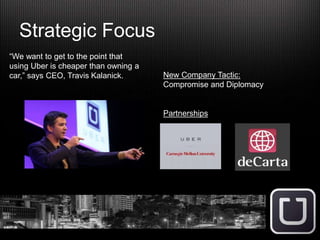 Strategic Focus
“We want to get to the point that
using Uber is cheaper than owning a
car,” says CEO, Travis Kalanick. New Company Tactic:
Compromise and Diplomacy
Partnerships
 