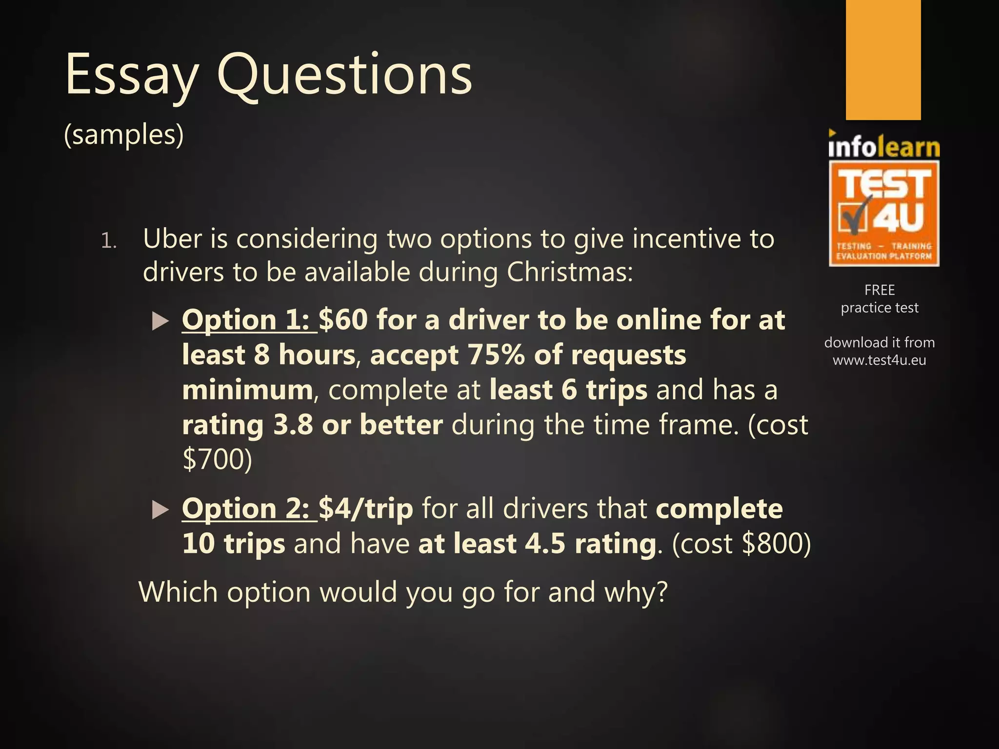 FREE
practice test
download it from
www.test4u.eu
Essay Questions
(samples)
1. Uber is considering two options to give incentive to
drivers to be available during Christmas:
 Option 1: $60 for a driver to be online for at
least 8 hours, accept 75% of requests
minimum, complete at least 6 trips and has a
rating 3.8 or better during the time frame. (cost
$700)
 Option 2: $4/trip for all drivers that complete
10 trips and have at least 4.5 rating. (cost $800)
Which option would you go for and why?
 