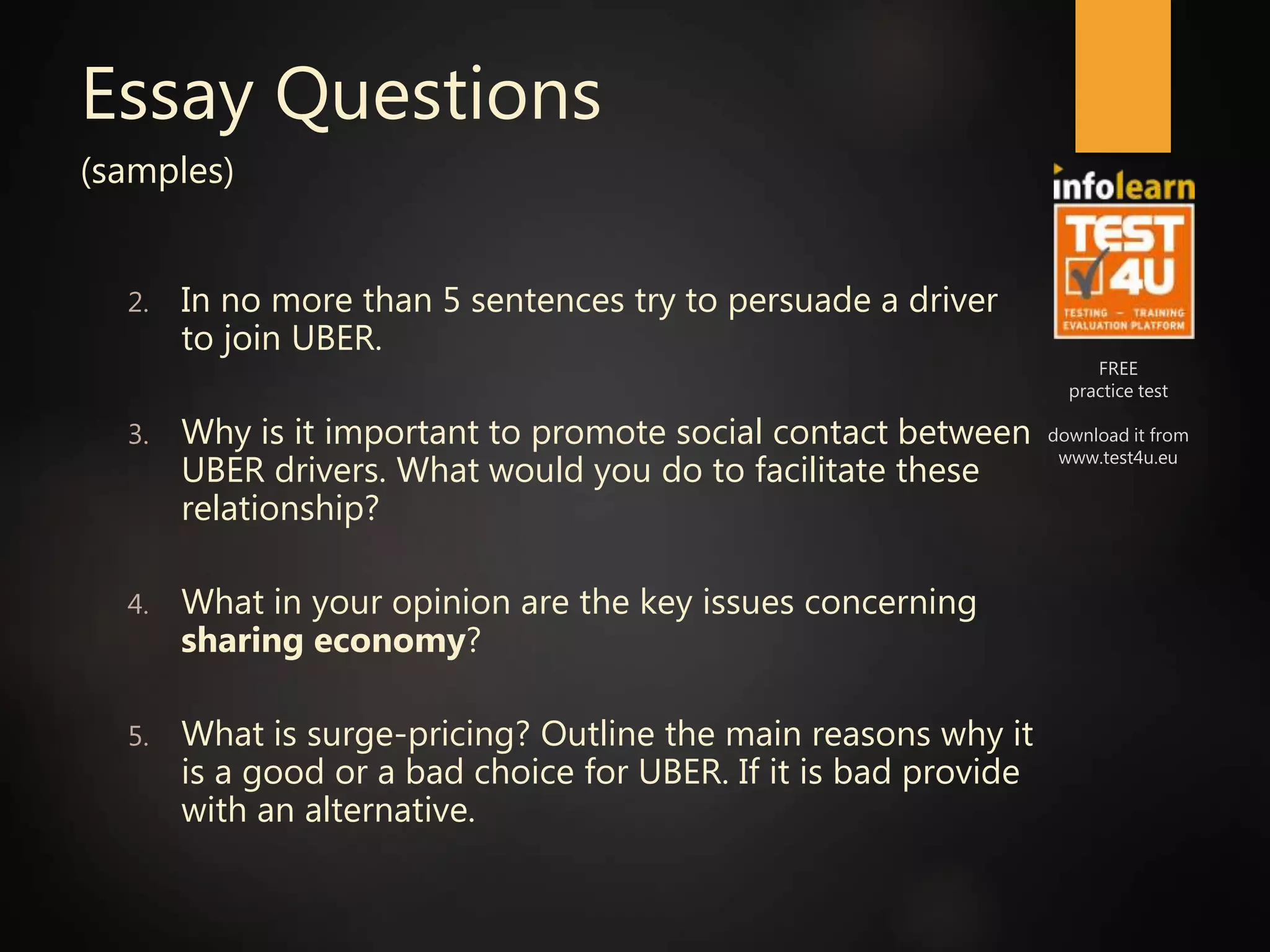 FREE
practice test
download it from
www.test4u.eu
Essay Questions
(samples)
2. In no more than 5 sentences try to persuade a driver
to join UBER.
3. Why is it important to promote social contact between
UBER drivers. What would you do to facilitate these
relationship?
4. What in your opinion are the key issues concerning
sharing economy?
5. What is surge-pricing? Outline the main reasons why it
is a good or a bad choice for UBER. If it is bad provide
with an alternative.
 