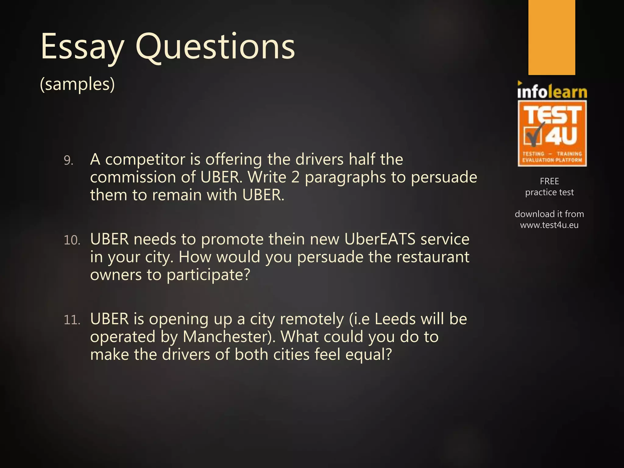 FREE
practice test
download it from
www.test4u.eu
Essay Questions
(samples)
9. A competitor is offering the drivers half the
commission of UBER. Write 2 paragraphs to persuade
them to remain with UBER.
10. UBER needs to promote thein new UberEATS service
in your city. How would you persuade the restaurant
owners to participate?
11. UBER is opening up a city remotely (i.e Leeds will be
operated by Manchester). What could you do to
make the drivers of both cities feel equal?
 