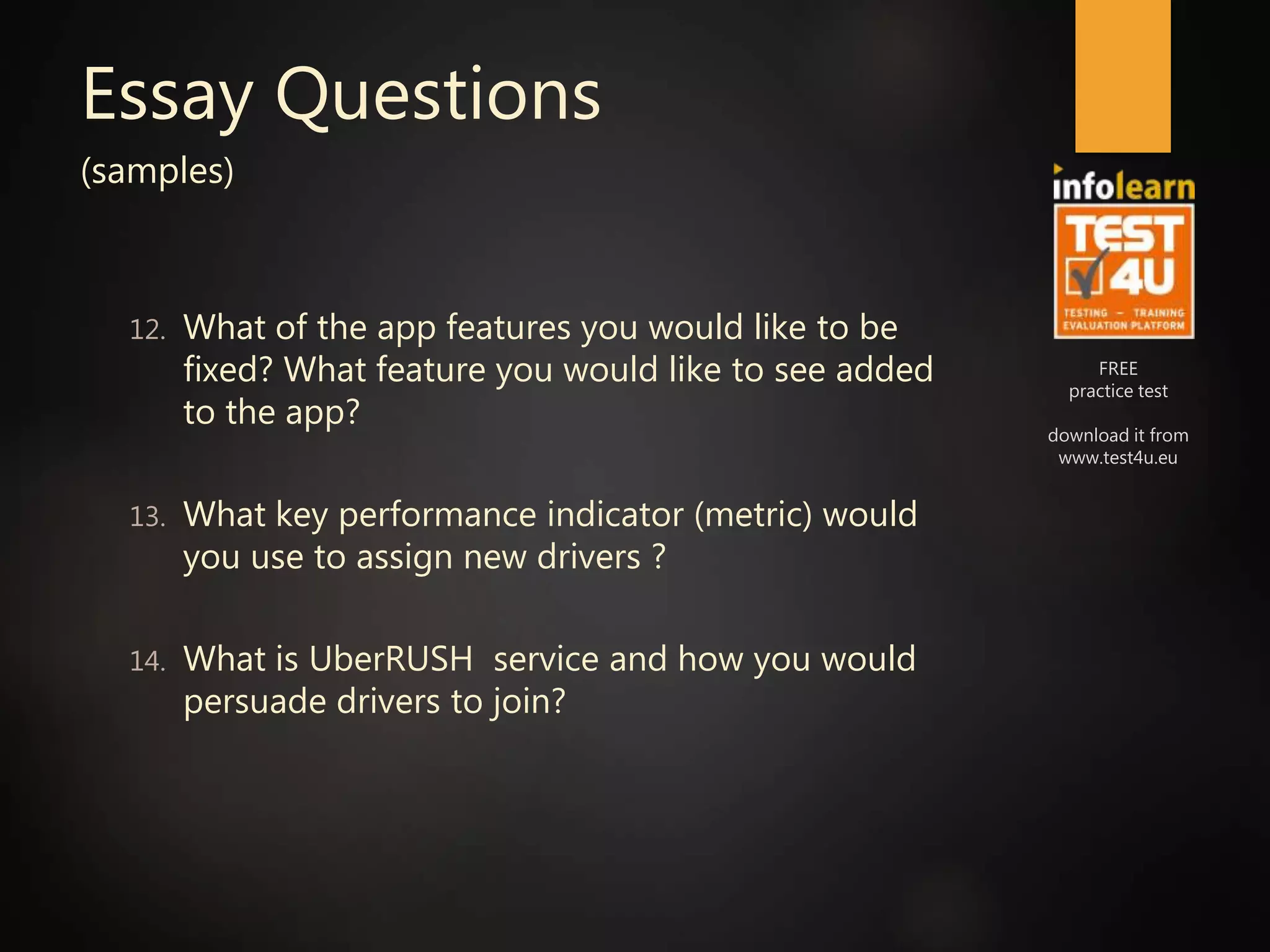FREE
practice test
download it from
www.test4u.eu
Essay Questions
(samples)
12. What of the app features you would like to be
fixed? What feature you would like to see added
to the app?
13. What key performance indicator (metric) would
you use to assign new drivers ?
14. What is UberRUSH service and how you would
persuade drivers to join?
 