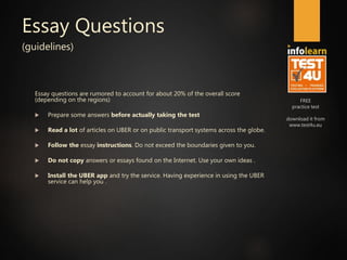 FREE
practice test
download it from
www.test4u.eu
Essay Questions
(guidelines)
Essay questions are rumored to account for about 20% of the overall score
(depending on the regions)
 Prepare some answers before actually taking the test
 Read a lot of articles on UBER or on public transport systems across the globe.
 Follow the essay instructions. Do not exceed the boundaries given to you.
 Do not copy answers or essays found on the Internet. Use your own ideas .
 Install the UBER app and try the service. Having experience in using the UBER
service can help you .
 