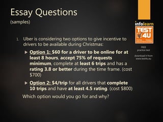 FREE
practice test
download it from
www.test4u.eu
Essay Questions
(samples)
1. Uber is considering two options to give incentive to
drivers to be available during Christmas:
 Option 1: $60 for a driver to be online for at
least 8 hours, accept 75% of requests
minimum, complete at least 6 trips and has a
rating 3.8 or better during the time frame. (cost
$700)
 Option 2: $4/trip for all drivers that complete
10 trips and have at least 4.5 rating. (cost $800)
Which option would you go for and why?
 