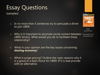 FREE
practice test
download it from
www.test4u.eu
Essay Questions
(samples)
2. In no more than 5 sentences try to persuade a driver
to join UBER.
3. Why is it important to promote social contact between
UBER drivers. What would you do to facilitate these
relationship?
4. What in your opinion are the key issues concerning
sharing economy?
5. What is surge-pricing? Outline the main reasons why it
is a good or a bad choice for UBER. If it is bad provide
with an alternative.
 