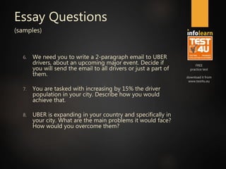 FREE
practice test
download it from
www.test4u.eu
Essay Questions
(samples)
6. We need you to write a 2-paragraph email to UBER
drivers, about an upcoming major event. Decide if
you will send the email to all drivers or just a part of
them.
7. You are tasked with increasing by 15% the driver
population in your city. Describe how you would
achieve that.
8. UBER is expanding in your country and specifically in
your city. What are the main problems it would face?
How would you overcome them?
 