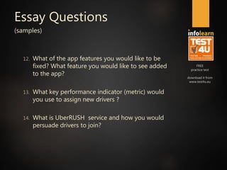 FREE
practice test
download it from
www.test4u.eu
Essay Questions
(samples)
12. What of the app features you would like to be
fixed? What feature you would like to see added
to the app?
13. What key performance indicator (metric) would
you use to assign new drivers ?
14. What is UberRUSH service and how you would
persuade drivers to join?
 