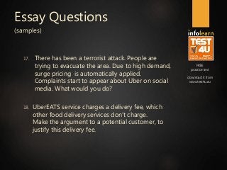 FREE
practice test
download it from
www.test4u.eu
Essay Questions
(samples)
17. There has been a terrorist attack. People are
trying to evacuate the area. Due to high demand,
surge pricing is automatically applied.
Complaints start to appear about Uber on social
media. What would you do?
18. UberEATS service charges a delivery fee, which
other food delivery services don’t charge.
Make the argument to a potential customer, to
justify this delivery fee.
 