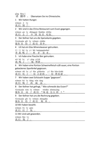 q&ng f`n y *

请 翻译 。 Übersetzen Sie ins Chinesische.
1 Wir hatten Hunger.
w0men 7

le

我 们 饿 了。 ______________________________________________________
2 Wir sind in das China-Restaurant zum Essen gegangen.
w0men q] l e zh8nggu9 f3ndi3n ch%f3n

我 们 去 了 中 国 饭 店 吃 饭 。_______________________________
3 Der Kellner hat uns die Speisekarte gegeben.
f { w]yu1n g6i l e w0men c3id`n

服务 员 给 了 我 们 菜 单 。
______________________________________
4 Lili hat ein Glas Mineralwasser getrunken.
l & l * h4 l e y * b4i ku3ngqu1nshu&

李 莉 喝 了 一 杯 矿 泉 水。
__________________________________
5 Ich habe eine Flasche Bier getrunken.
w0 h4 l e

y * p^ng p ^ ji}

我 喝 了 一 瓶 啤酒 。___________________________________
6 Wir haben eine Portion Schweinefleisch süß-sauer, eine Portion
gebackenes Spanferkel gegessen.
w0men ch% l e y ^ f7n g} l2or-u

y ^ f7n k2o r } zh[

我 们 吃 了 一 份 古老 肉 ， 份 烤 乳 猪 。
一
___________________
7 Wir haben zwei Schüsseln Suppe “gegessen”.
w0men h4 l e li2ng w2n t`ng

我 们 喝 了 两 碗 汤 。 ______________________________________
_
8 Der Kellner hat gefragt, “ Wie schmeckt das Essen?”
f { w]yu1n w7n l e w0men

w7id3o z6nmey3ng

服务 员 问 了 我 们 “ 味 道 怎 么 样 ？”_________________
9 Der Kellner hat uns die Rechnung gegeben.
f { w]yu1n g6i l e w0men zh3ngd`n

服务 员 给 了 我 们
10 Wir haben bezahlt.

账 单 。
__________________________________

w0men f ] l e qi1n

________________________________________________
我们 付 了 钱 。
11 Wir sind satt geworden.
w0men b2o l e
_____________________________________________________
我们 饱 了 。

 