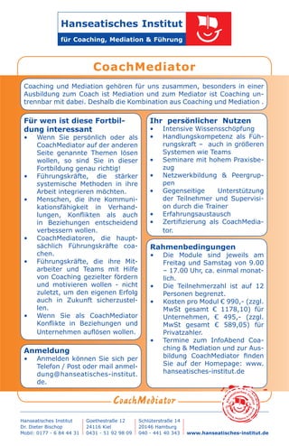 Anmeldung
•	 Anmelden können Sie sich per
Telefon / Post oder mail anmel-
dung@hanseatisches-institut.
de.
Für wen ist diese Fortbil-
dung interessant
•	 Wenn Sie persönlich oder als
CoachMediator auf der anderen
Seite genannte Themen lösen
wollen, so sind Sie in dieser
Fortbildung genau richtig!
•	 Führungskräfte, die stärker
systemische Methoden in ihre
Arbeit integrieren möchten.
•	 Menschen, die ihre Kommuni-
kationsfähigkeit in Verhand-
lungen, Konflikten als auch
in Beziehungen entscheidend
verbessern wollen.
•	 CoachMediatoren, die haupt-
sächlich Führungskräfte coa-
chen.
•	 Führungskräfte, die ihre Mit-
arbeiter und Teams mit Hilfe
von Coaching gezielter fördern
und motivieren wollen - nicht
zuletzt, um den eigenen Erfolg
auch in Zukunft sicherzustel-
len.
•	 Wenn Sie als CoachMediator
Konflikte in Beziehungen und
Unternehmen auflösen wollen.
Ihr persönlicher Nutzen
•	 Intensive Wissensschöpfung
•	 Handlungskompetenz als Füh-
rungskraft –  auch in größeren
Systemen wie Teams
•	 Seminare mit hohem Praxisbe-
zug
•	 Netzwerkbildung & Peergrup-
pen
•	 Gegenseitige Unterstützung
der Teilnehmer und Supervisi-
on durch die Trainer
•	 Erfahrungsaustausch
•	 Zertifizierung als CoachMedia-
tor.
Rahmenbedingungen
•	 Die Module sind jeweils am
Freitag und Samstag von 9.00
– 17.00 Uhr, ca. einmal monat-
lich.
•	 Die Teilnehmerzahl ist auf 12
Personen begrenzt.
•	 Kosten pro Modul € 990,- (zzgl.
MwSt gesamt € 1178,10) für
Unternehmen, € 495,- (zzgl.
MwSt gesamt € 589,05) für
Privatzahler.
•	 Termine zum InfoAbend Coa-
ching & Mediation und zur Aus-
bildung CoachMediator finden
Sie auf der Homepage: www.
hanseatisches-institut.de
Hans
eatisches In
stitut
fürCoac
h
ing, Mediation &
F
ührung
Coaching und Mediation gehören für uns zusammen, besonders in einer
Ausbildung zum Coach ist Mediation und zum Mediator ist Coaching un-
trennbar mit dabei. Deshalb die Kombination aus Coaching und Mediation .
 