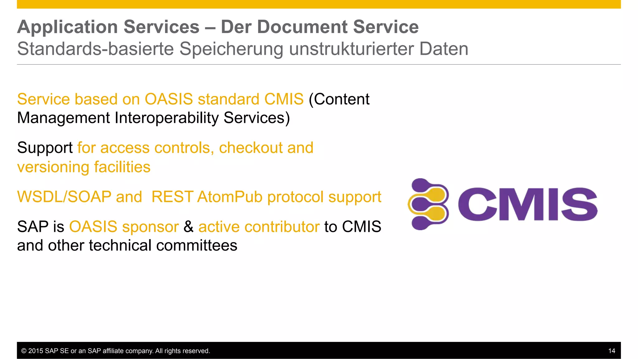 ©  2015 SAP SE or an SAP affiliate company. All rights reserved. 14
Application Services – Der Document Service
Standards-basierte Speicherung unstrukturierter Daten
Service based on OASIS standard CMIS (Content
Management Interoperability Services)
Support for access controls, checkout and
versioning facilities
WSDL/SOAP and REST AtomPub protocol support
SAP is OASIS sponsor & active contributor to CMIS
and other technical committees
 