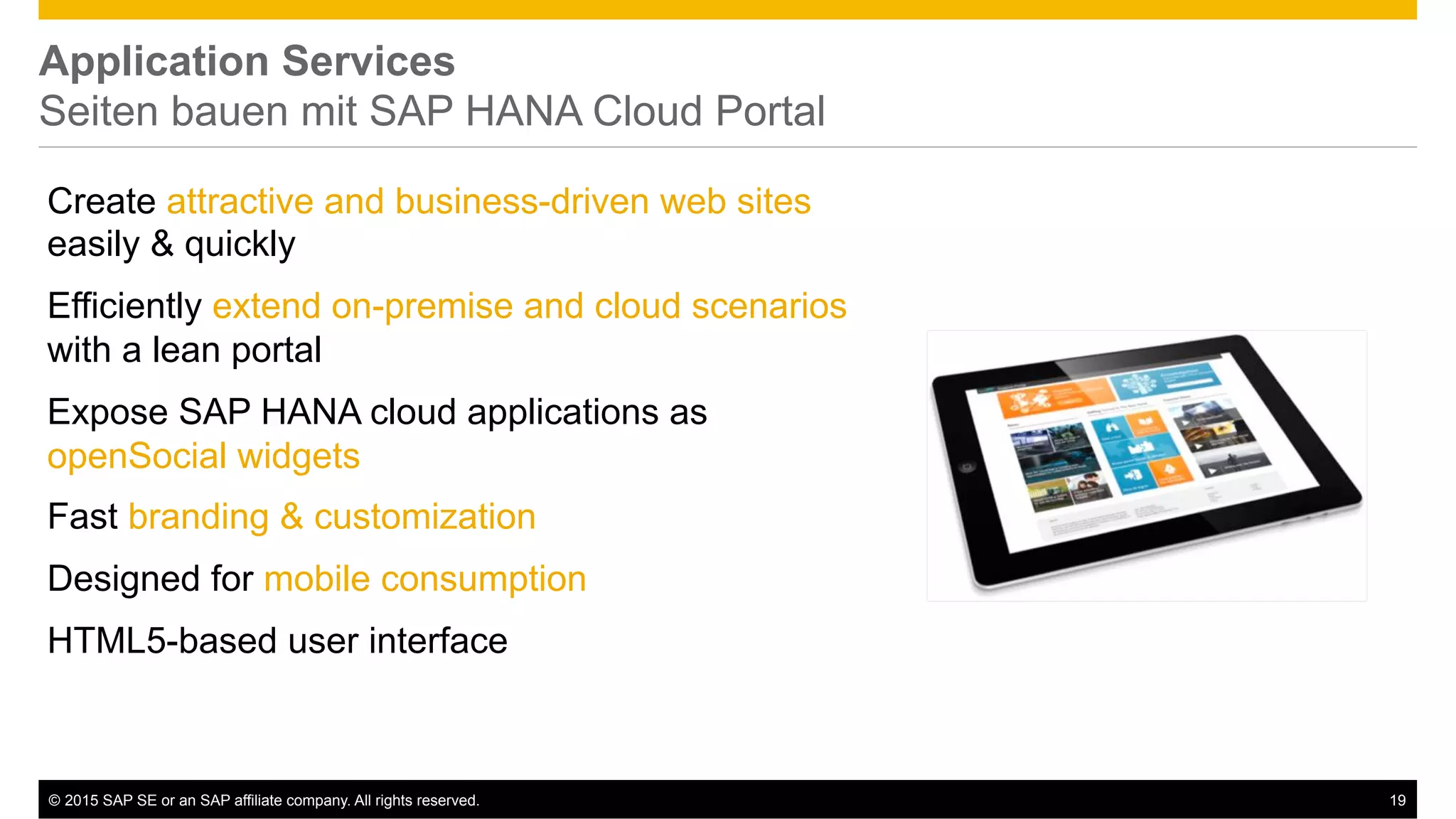 ©  2015 SAP SE or an SAP affiliate company. All rights reserved. 19
Application Services
Seiten bauen mit SAP HANA Cloud Portal
Create attractive and business-driven web sites
easily & quickly
Efficiently extend on-premise and cloud scenarios
with a lean portal
Expose SAP HANA cloud applications as
openSocial widgets
Fast branding & customization
Designed for mobile consumption
HTML5-based user interface
 