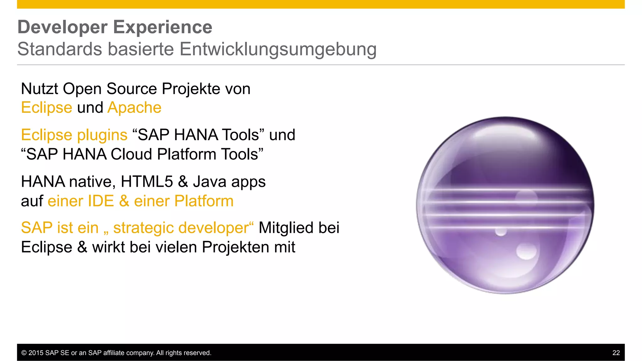 ©  2015 SAP SE or an SAP affiliate company. All rights reserved. 22
Developer Experience
Standards basierte Entwicklungsumgebung
Nutzt Open Source Projekte von
Eclipse und Apache
Eclipse plugins “SAP HANA Tools” und
“SAP HANA Cloud Platform Tools”
HANA native, HTML5 & Java apps
auf einer IDE & einer Platform
SAP ist ein „ strategic developer“ Mitglied bei
Eclipse & wirkt bei vielen Projekten mit
 