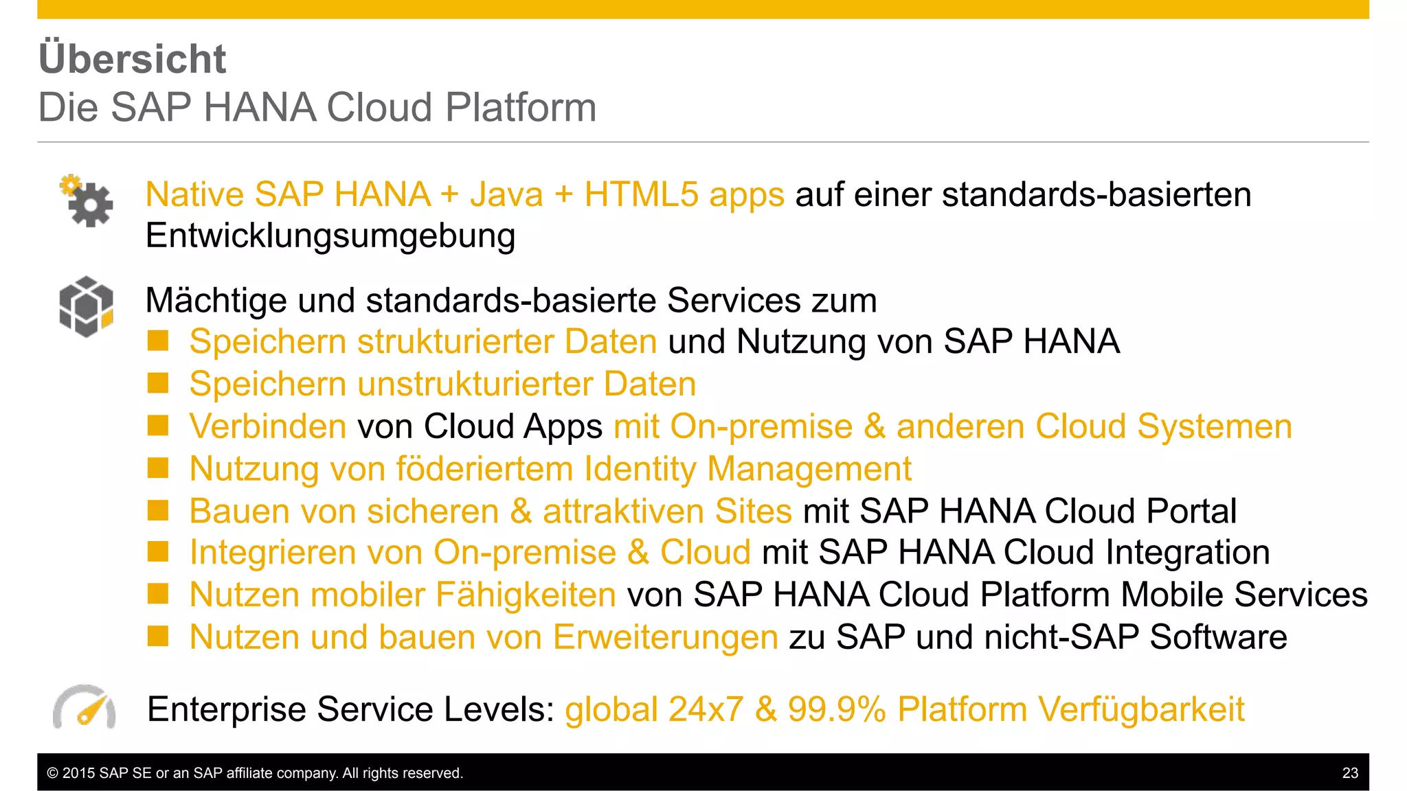 ©  2015 SAP SE or an SAP affiliate company. All rights reserved. 23
Übersicht
Die SAP HANA Cloud Platform
Enterprise Service Levels: global 24x7 & 99.9% Platform Verfügbarkeit
Native SAP HANA + Java + HTML5 apps auf einer standards-basierten
Entwicklungsumgebung
Mächtige und standards-basierte Services zum
!  Speichern strukturierter Daten und Nutzung von SAP HANA
!  Speichern unstrukturierter Daten
!  Verbinden von Cloud Apps mit On-premise & anderen Cloud Systemen
!  Nutzung von föderiertem Identity Management
!  Bauen von sicheren & attraktiven Sites mit SAP HANA Cloud Portal
!  Integrieren von On-premise & Cloud mit SAP HANA Cloud Integration
!  Nutzen mobiler Fähigkeiten von SAP HANA Cloud Platform Mobile Services
!  Nutzen und bauen von Erweiterungen zu SAP und nicht-SAP Software
 