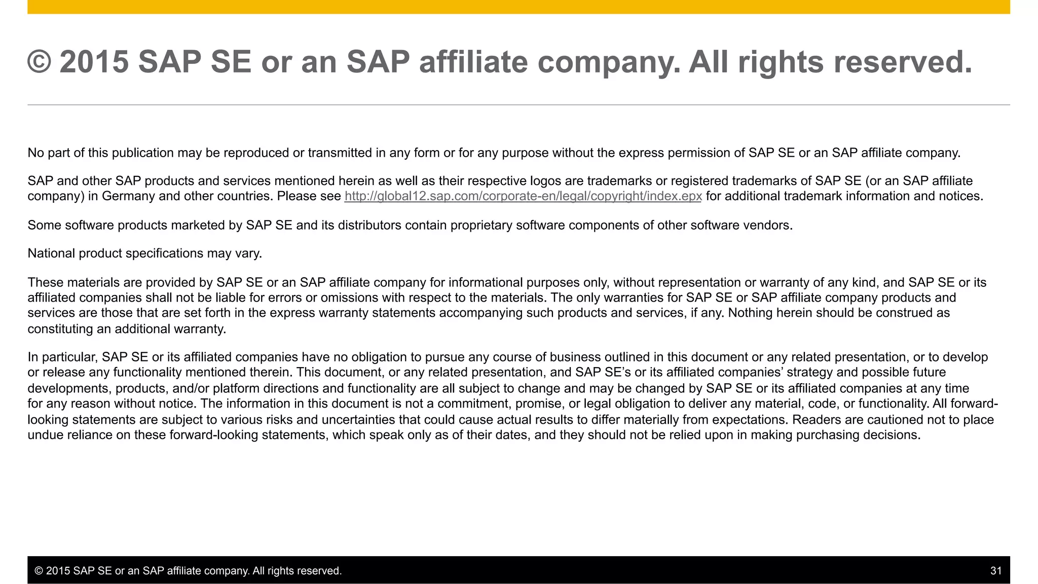 ©  2015 SAP SE or an SAP affiliate company. All rights reserved. 31
© 2015 SAP SE or an SAP affiliate company. All rights reserved.
No part of this publication may be reproduced or transmitted in any form or for any purpose without the express permission of SAP SE or an SAP affiliate company.
SAP and other SAP products and services mentioned herein as well as their respective logos are trademarks or registered trademarks of SAP SE (or an SAP affiliate
company) in Germany and other countries. Please see http://global12.sap.com/corporate-en/legal/copyright/index.epx for additional trademark information and notices.
Some software products marketed by SAP SE and its distributors contain proprietary software components of other software vendors.
National product specifications may vary.
These materials are provided by SAP SE or an SAP affiliate company for informational purposes only, without representation or warranty of any kind, and SAP SE or its
affiliated companies shall not be liable for errors or omissions with respect to the materials. The only warranties for SAP SE or SAP affiliate company products and
services are those that are set forth in the express warranty statements accompanying such products and services, if any. Nothing herein should be construed as
constituting an additional warranty.
In particular, SAP SE or its affiliated companies have no obligation to pursue any course of business outlined in this document or any related presentation, or to develop
or release any functionality mentioned therein. This document, or any related presentation, and SAP SE’s or its affiliated companies’ strategy and possible future
developments, products, and/or platform directions and functionality are all subject to change and may be changed by SAP SE or its affiliated companies at any time
for any reason without notice. The information in this document is not a commitment, promise, or legal obligation to deliver any material, code, or functionality. All forward-
looking statements are subject to various risks and uncertainties that could cause actual results to differ materially from expectations. Readers are cautioned not to place
undue reliance on these forward-looking statements, which speak only as of their dates, and they should not be relied upon in making purchasing decisions.
 