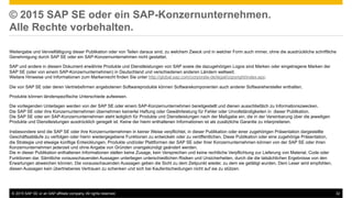 ©  2015 SAP SE or an SAP affiliate company. All rights reserved. 32
© 2015 SAP SE oder ein SAP-Konzernunternehmen.
Alle Rechte vorbehalten.
Weitergabe und Vervielfältigung dieser Publikation oder von Teilen daraus sind, zu welchem Zweck und in welcher Form auch immer, ohne die ausdrückliche schriftliche
Genehmigung durch SAP SE oder ein SAP-Konzernunternehmen nicht gestattet.
SAP und andere in diesem Dokument erwähnte Produkte und Dienstleistungen von SAP sowie die dazugehörigen Logos sind Marken oder eingetragene Marken der
SAP SE (oder von einem SAP-Konzernunternehmen) in Deutschland und verschiedenen anderen Ländern weltweit.
Weitere Hinweise und Informationen zum Markenrecht finden Sie unter http://global.sap.com/corporate-de/legal/copyright/index.epx.
Die von SAP SE oder deren Vertriebsfirmen angebotenen Softwareprodukte können Softwarekomponenten auch anderer Softwarehersteller enthalten.
Produkte können länderspezifische Unterschiede aufweisen.
Die vorliegenden Unterlagen werden von der SAP SE oder einem SAP-Konzernunternehmen bereitgestellt und dienen ausschließlich zu Informationszwecken.
Die SAP SE oder ihre Konzernunternehmen übernehmen keinerlei Haftung oder Gewährleistung für Fehler oder Unvollständigkeiten in dieser Publikation.
Die SAP SE oder ein SAP-Konzernunternehmen steht lediglich für Produkte und Dienstleistungen nach der Maßgabe ein, die in der Vereinbarung über die jeweiligen
Produkte und Dienstleistungen ausdrücklich geregelt ist. Keine der hierin enthaltenen Informationen ist als zusätzliche Garantie zu interpretieren.
Insbesondere sind die SAP SE oder ihre Konzernunternehmen in keiner Weise verpflichtet, in dieser Publikation oder einer zugehörigen Präsentation dargestellte
Geschäftsabläufe zu verfolgen oder hierin wiedergegebene Funktionen zu entwickeln oder zu veröffentlichen. Diese Publikation oder eine zugehörige Präsentation,
die Strategie und etwaige künftige Entwicklungen, Produkte und/oder Plattformen der SAP SE oder ihrer Konzernunternehmen können von der SAP SE oder ihren
Konzernunternehmen jederzeit und ohne Angabe von Gründen unangekündigt geändert werden.
Die in dieser Publikation enthaltenen Informationen stellen keine Zusage, kein Versprechen und keine rechtliche Verpflichtung zur Lieferung von Material, Code oder
Funktionen dar. Sämtliche vorausschauenden Aussagen unterliegen unterschiedlichen Risiken und Unsicherheiten, durch die die tatsächlichen Ergebnisse von den
Erwartungen abweichen können. Die vorausschauenden Aussagen geben die Sicht zu dem Zeitpunkt wieder, zu dem sie getätigt wurden. Dem Leser wird empfohlen,
diesen Aussagen kein übertriebenes Vertrauen zu schenken und sich bei Kaufentscheidungen nicht auf sie zu stützen.
 