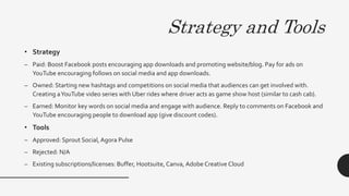 Strategy and Tools
• Strategy
– Paid: Boost Facebook posts encouraging app downloads and promoting website/blog. Pay for ads on
YouTube encouraging follows on social media and app downloads.
– Owned: Starting new hashtags and competitions on social media that audiences can get involved with.
Creating aYouTube video series with Uber rides where driver acts as game show host (similar to cash cab).
– Earned: Monitor key words on social media and engage with audience. Reply to comments on Facebook and
YouTube encouraging people to download app (give discount codes).
• Tools
– Approved: Sprout Social,Agora Pulse
– Rejected: N/A
– Existing subscriptions/licenses: Buffer, Hootsuite, Canva, Adobe Creative Cloud
 