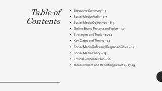 Table of
Contents
• Executive Summary – 3
• Social Media Audit – 4-7
• Social Media Objectives – 8-9
• Online Brand Persona andVoice – 10
• Strategies andTools – 11-12
• Key Dates andTiming – 13
• Social Media Roles and Responsibilities – 14
• Social Media Policy – 15
• Critical Response Plan – 16
• Measurement and Reporting Results – 17-19
 