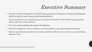 Executive Summary
• Our main social media goals for 2018 will involve growing our interaction and app downloads/web
traffic through the use of various social media platforms.
– The primary platforms we will be focusing on are Facebook andYouTube, while maintaining steady growth
with our other social media platforms.
• Two main social strategies will support this objective
– Increase the engagement with our audience on all social platforms, especially Facebook andYouTube
– Make our app download and website more easily accessible and relevant so our audience is constantly being
exposed to them.
 