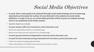 Social Media Objectives
• In 2018, Uber’s main goals to be achieved through social media strategy are to increase app
downloads and increase the number of users directed to the website via social media
platforms. In order to do so, our social media priorities will be to push our website and app
more in our published social media content.
• Specific objectives include:
– Increase website traffic from Facebook by 20% by December 2018
• Share more original blog content on our Facebook page
• Become more interactive with customers on our Facebook page
– Increase app downloads from blog/website content by 25% by December 2018
– IncreaseYouTube viewership and app downloads fromYouTube by 40% by December 2018
• Create more videos encouraging app downloads
• Interact with audience onYouTube more by answering comments on videos
 