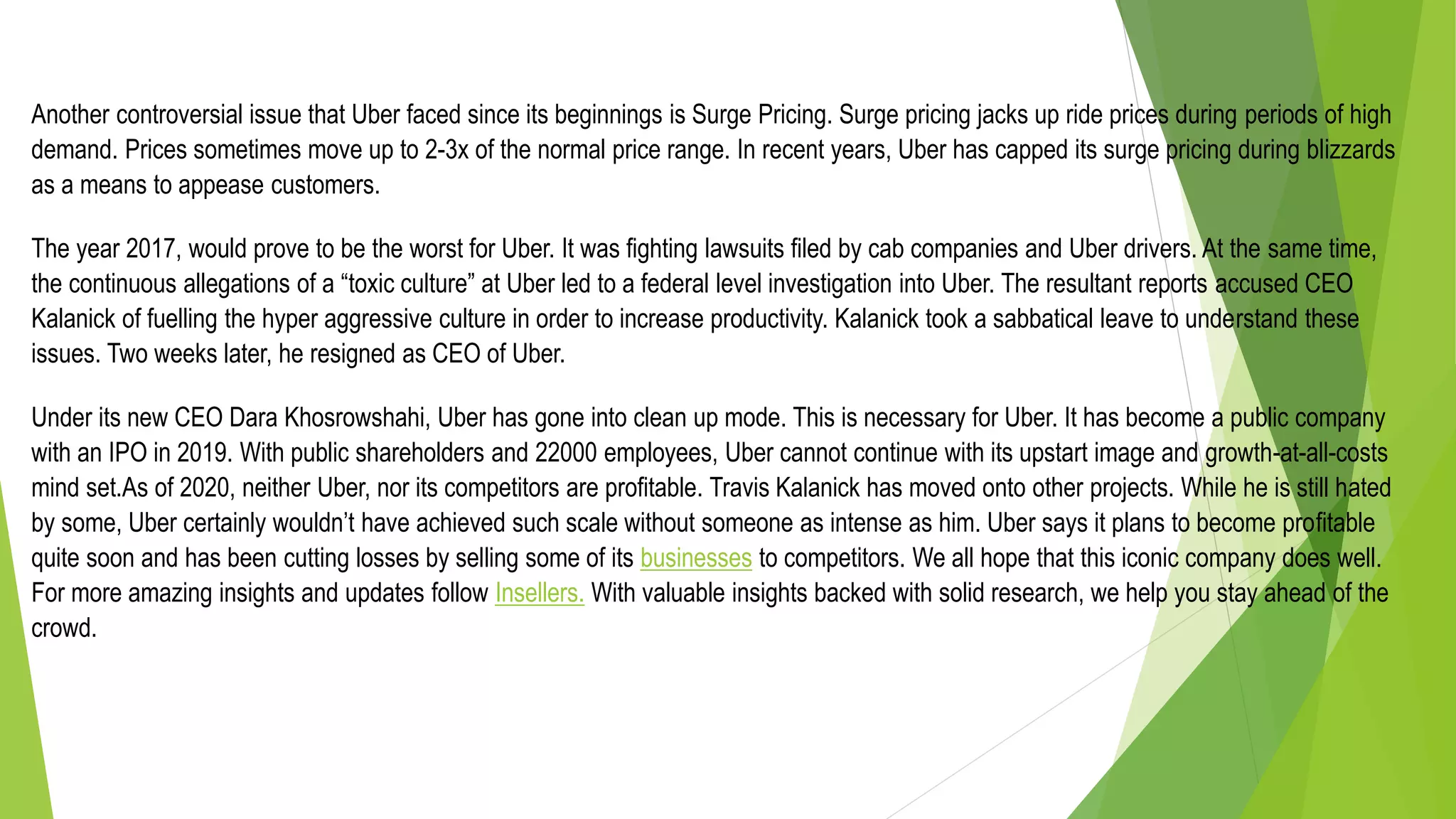 Another controversial issue that Uber faced since its beginnings is Surge Pricing. Surge pricing jacks up ride prices during periods of high
demand. Prices sometimes move up to 2-3x of the normal price range. In recent years, Uber has capped its surge pricing during blizzards
as a means to appease customers.
The year 2017, would prove to be the worst for Uber. It was fighting lawsuits filed by cab companies and Uber drivers. At the same time,
the continuous allegations of a “toxic culture” at Uber led to a federal level investigation into Uber. The resultant reports accused CEO
Kalanick of fuelling the hyper aggressive culture in order to increase productivity. Kalanick took a sabbatical leave to understand these
issues. Two weeks later, he resigned as CEO of Uber.
Under its new CEO Dara Khosrowshahi, Uber has gone into clean up mode. This is necessary for Uber. It has become a public company
with an IPO in 2019. With public shareholders and 22000 employees, Uber cannot continue with its upstart image and growth-at-all-costs
mind set.As of 2020, neither Uber, nor its competitors are profitable. Travis Kalanick has moved onto other projects. While he is still hated
by some, Uber certainly wouldn’t have achieved such scale without someone as intense as him. Uber says it plans to become profitable
quite soon and has been cutting losses by selling some of its businesses to competitors. We all hope that this iconic company does well.
For more amazing insights and updates follow Insellers. With valuable insights backed with solid research, we help you stay ahead of the
crowd.
 