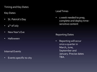 Timing and Key Dates
Key Dates
• St. Patrick’s Day
• 4th of July
• NewYear’s Eve
• Halloween
Internal Events
• Events specific to city
LeadTimes
• 1 week needed to prep,
complete and deploy time-
sensitive content
Reporting Dates
• Reporting will occur
once a quarter in
March, June,
September and
January. Precise dates
TBA.
 