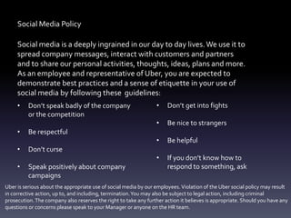 Social Media Policy
Social media is a deeply ingrained in our day to day lives.We use it to
spread company messages, interact with customers and partners
and to share our personal activities, thoughts, ideas, plans and more.
As an employee and representative of Uber, you are expected to
demonstrate best practices and a sense of etiquette in your use of
social media by following these guidelines:
• Don’t speak badly of the company
or the competition
• Be respectful
• Don’t curse
• Speak positively about company
campaigns
• Don’t get into fights
• Be nice to strangers
• Be helpful
• If you don’t know how to
respond to something, ask
Uber is serious about the appropriate use of social media by our employees.Violation of the Uber social policy may result
in corrective action, up to, and including, termination.You may also be subject to legal action, including criminal
prosecution.The company also reserves the right to take any further action it believes is appropriate. Should you have any
questions or concerns please speak to your Manager or anyone on the HR team.
 