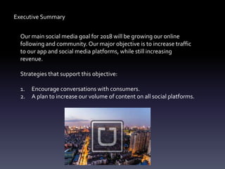 Executive Summary
Our main social media goal for 2018 will be growing our online
following and community. Our major objective is to increase traffic
to our app and social media platforms, while still increasing
revenue.
Strategies that support this objective:
1. Encourage conversations with consumers.
2. A plan to increase our volume of content on all social platforms.
 
