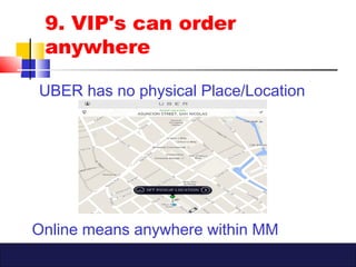 9. VIP's can order
anywhere
UBER has no physical Place/Location
Online means anywhere within MM
 
