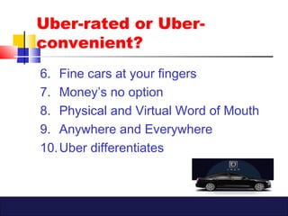 6. Fine cars at your fingers
7. Money’s no option
8. Physical and Virtual Word of Mouth
9. Anywhere and Everywhere
10.Uber differentiates
Uber-rated or Uber-
convenient?
 