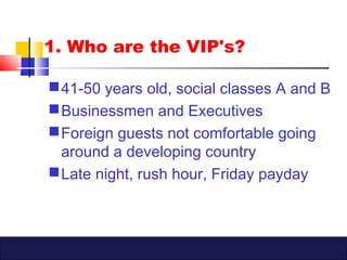 1. Who are the VIP's?
41-50 years old, social classes A and B
Businessmen and Executives
Foreign guests not comfortable going
around a developing country
Late night, rush hour, Friday payday
 