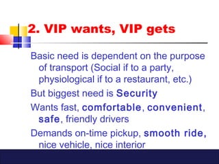 2. VIP wants, VIP gets
Basic need is dependent on the purpose
of transport (Social if to a party,
physiological if to a restaurant, etc.)
But biggest need is Security
Wants fast, comfortable, convenient,
safe, friendly drivers
Demands on-time pickup, smooth ride,
nice vehicle, nice interior
 