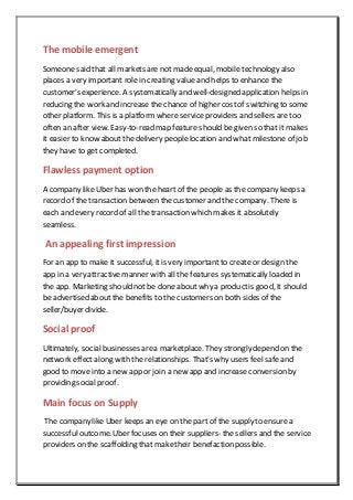The mobile emergent
Someone said that all markets are not made equal, mobile technology also
places a very important role in creating value and helps to enhance the
customer's experience. A systematically and well-designed application helps in
reducing the work and increase the chance of higher costof switching to some
other platform. This is a platform where serviceproviders and sellers are too
often an after view. Easy-to-read map feature should be given so that it makes
it easier to know about the delivery people location and what milestone of job
they have to get completed.
Flawless payment option
A company like Uber has won the heart of the people as the company keeps a
record of the transaction between the customer and the company. There is
each and every record of all the transaction which makes it absolutely
seamless.
An appealing first impression
For an app to make it successful, itis very important to create or design the
app in a very attractive manner with all the features systematically loaded in
the app. Marketing should not be done about why a productis good, it should
be advertised about the benefits to the customers on both sides of the
seller/buyer divide.
Social proof
Ultimately, social businesses area marketplace. They strongly depend on the
network effect along with the relationships. That's why users feel safe and
good to move into a new app or join a new app and increase conversion by
providing social proof.
Main focus on Supply
The company like Uber keeps an eye on the part of the supply to ensurea
successfuloutcome. Uber focuses on their suppliers- the sellers and the service
providers on the scaffolding that maketheir benefaction possible.
 