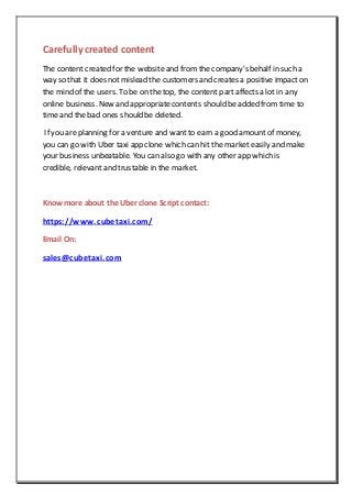 Carefullycreated content
The content created for the website and from the company's behalf in such a
way so that it does not mislead the customers and creates a positive impact on
the mind of the users. To be on the top, the content part affects a lot in any
online business. New and appropriatecontents should be added from time to
time and the bad ones should be deleted.
If you are planning for a venture and wantto earn a good amount of money,
you can go with Uber taxi app clone which can hit the market easily and make
your business unbeatable. You can also go with any other app which is
credible, relevant and trustable in the market.
Know more about the Uber clone Script contact:
https://www.cubetaxi.com/
Email On:
sales@cubetaxi.com
 