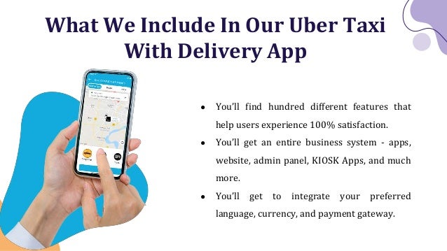 What We Include In Our Uber Taxi
With Delivery App
● You’ll find hundred different features that
help users experience 100% satisfaction.
● You’ll get an entire business system - apps,
website, admin panel, KIOSK Apps, and much
more.
● You’ll get to integrate your preferred
language, currency, and payment gateway.