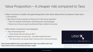 Uber’s structure is simpler, thus generating lower costs which allows them to propose a lower price
 No inventory
 Uber doesn’t have to pay fees as they are not “taxi service operators”
They are network orchestrators matching drivers and passengers
Drivers do not have to pay for professional fees to deliver the service
Uber drivers are partners not employees
 Ease of becoming driver
 More drivers than taxi drives in NYC 1
 Majority of drivers are part time , only 38% worked full time 2
 Part time driver can accept lower revenues than normal taxi drivers
UBER TECHNOLOGIES INC. 11
Value Proposition – A cheaper ride compared to Taxis
1 http://www.digitaltrends.com/mobile/more-uber-cars-yellow-taxis-nyc/
2 http://techcrunch.com/2015/01/22/uber-study/
 