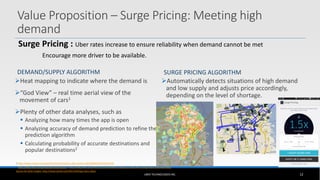 DEMAND/SUPPLY ALGORITHM
Heat mapping to indicate where the demand is
“God View” – real time aerial view of the
movement of cars1
Plenty of other data analyses, such as
 Analyzing how many times the app is open
 Analyzing accuracy of demand prediction to refine the
prediction algorithm
 Calculating probability of accurate destinations and
popular destinations2
SURGE PRICING ALGORITHM
Automatically detects situations of high demand
and low supply and adjusts price accordingly,
depending on the level of shortage.
UBER TECHNOLOGIES INC. 12
1 http://www.reuters.com/article/2014/12/16/us-uber-privacy-idUSKBN0JU2DT20141216
2 http://blog.uber.com/passenger-destinations, http://blog.uber.com/2012/11/12/uberdata-mapping-a-citys-flow-using-ubers-ridership-data/
Source for both images: http://www.wired.com/2011/04/app-stars-uber/
Value Proposition – Surge Pricing: Meeting high
demand
Surge Pricing : Uber rates increase to ensure reliability when demand cannot be met
Encourage more driver to be available.
 