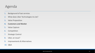 1. Background of taxi services
2. What does Uber Technologies Inc do?
3. Value Proposition
4. Customers and Market
5. Value Capture
6. Competition
7. Strategic Control
8. Uber, an issue?
9. Improvements & Alternatives
10. Q&A
UBER TECHNOLOGIES INC. 17
Agenda
 