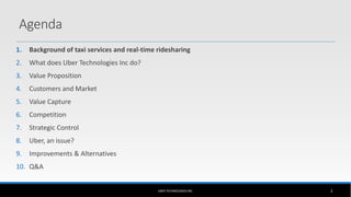 1. Background of taxi services and real-time ridesharing
2. What does Uber Technologies Inc do?
3. Value Proposition
4. Customers and Market
5. Value Capture
6. Competition
7. Strategic Control
8. Uber, an issue?
9. Improvements & Alternatives
10. Q&A
UBER TECHNOLOGIES INC. 2
Agenda
 
