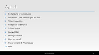 1. Background of taxi services
2. What does Uber Technologies Inc do?
3. Value Proposition
4. Customers and Market
5. Value Capture
6. Competition
7. Strategic Control
8. Uber, an issue?
9. Improvements & Alternatives
10. Q&A
UBER TECHNOLOGIES INC. 25
Agenda
 