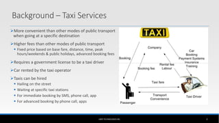 Background – Taxi Services
More convenient than other modes of public transport
when going at a specific destination
Higher fees than other modes of public transport
 Fixed price based on base fare, distance, time, peak
hours/weekends & public holidays, advanced booking fees
Requires a government license to be a taxi driver
Car rented by the taxi operator
Taxis can be hired
 Hailing on the street
 Waiting at specific taxi stations
 For immediate booking by SMS, phone call, app
 For advanced booking by phone call, apps
UBER TECHNOLOGIES INC. 3
 