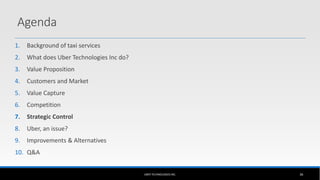 1. Background of taxi services
2. What does Uber Technologies Inc do?
3. Value Proposition
4. Customers and Market
5. Value Capture
6. Competition
7. Strategic Control
8. Uber, an issue?
9. Improvements & Alternatives
10. Q&A
UBER TECHNOLOGIES INC. 36
Agenda
 
