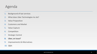 1. Background of taxi services
2. What does Uber Technologies Inc do?
3. Value Proposition
4. Customers and Market
5. Value Capture
6. Competition
7. Strategic Control
8. Uber, an issue?
9. Improvements & Alternatives
10. Q&A
UBER TECHNOLOGIES INC. 39
Agenda
 