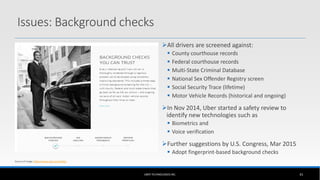 UBER TECHNOLOGIES INC. 41
Source of image: https://www.uber.com/safety
Issues: Background checks
All drivers are screened against:
 County courthouse records
 Federal courthouse records
 Multi-State Criminal Database
 National Sex Offender Registry screen
 Social Security Trace (lifetime)
 Motor Vehicle Records (historical and ongoing)
In Nov 2014, Uber started a safety review to
identify new technologies such as
 Biometrics and
 Voice verification
Further suggestions by U.S. Congress, Mar 2015
 Adopt fingerprint-based background checks
 